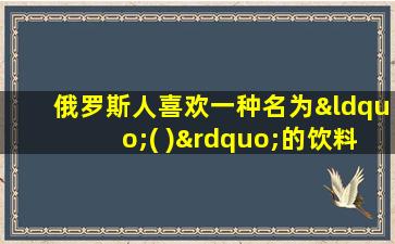 俄罗斯人喜欢一种名为“( )”的饮料